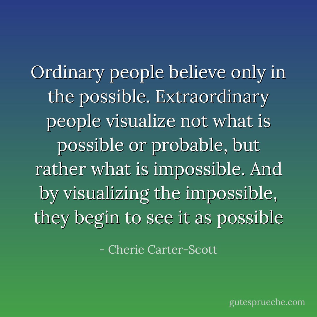 Ordinary people believe only in the possible. Extraordinary people visualize not what is possible or probable, but rather what is impossible. And by visualizing the impossible, they begin to see it as possible - Cherie Carter-Scott