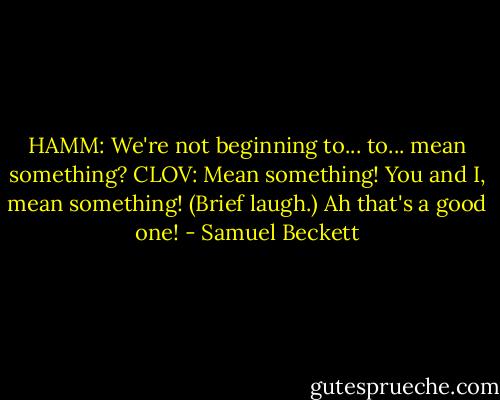 HAMM: We're not beginning to... to... mean something?<br />CLOV: Mean something! You and I, mean something!<br />(Brief laugh.) Ah that's a good one! - Samuel Beckett