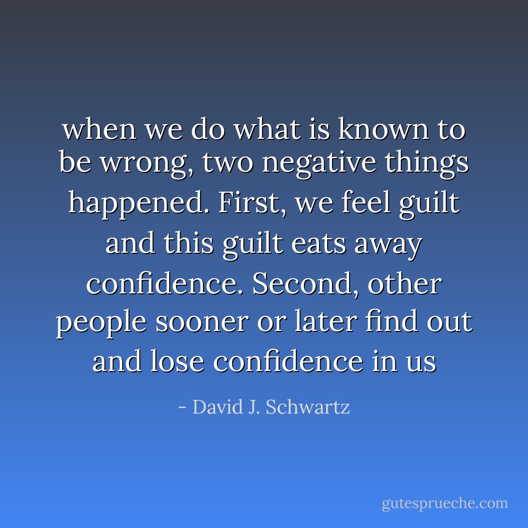 when we do what is known to be wrong, two negative things happened. First, we feel guilt and this guilt eats away confidence. Second, other people sooner or later find out and lose confidence in us - David J. Schwartz