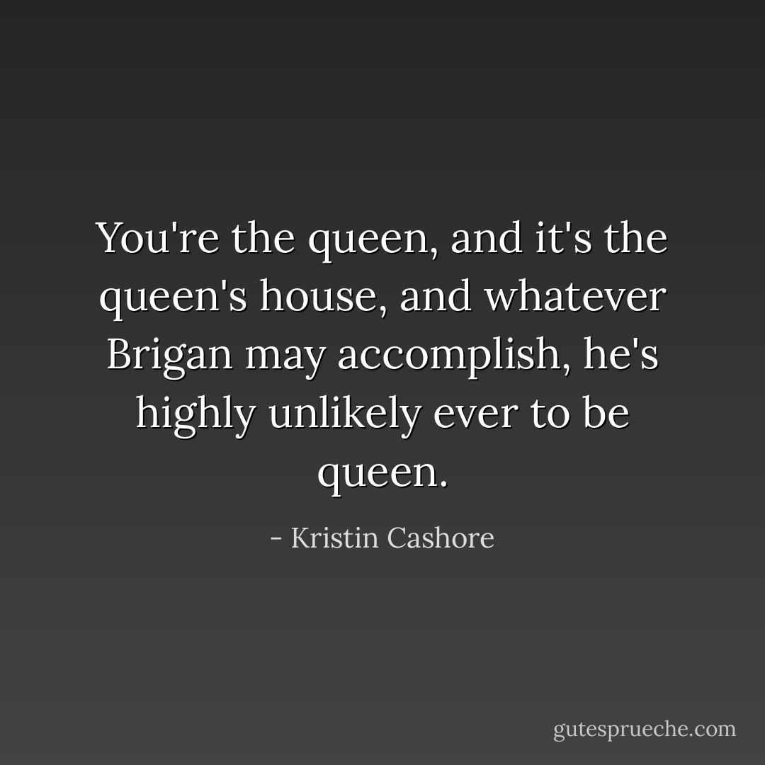 You're the queen, and it's the queen's house, and whatever Brigan may accomplish, he's highly unlikely ever to be queen. - Kristin Cashore