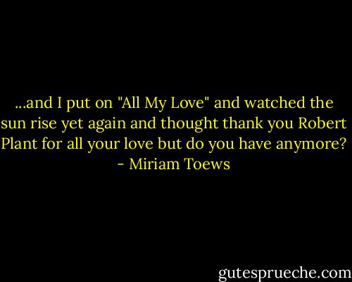 ...and I put on "All My Love" and watched the sun rise yet again and thought thank you Robert Plant for all your love but do you have anymore? - Miriam Toews