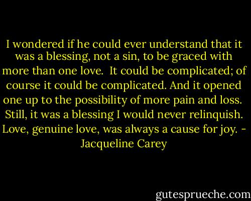 I wondered if he could ever understand that it was a blessing, not a sin, to be graced with more than one love.<br /><br />It could be complicated; of course it could be complicated. And it opened one up to the possibility of more pain and loss.<br /><br />Still, it was a blessing I would never relinquish. Love, genuine love, was always a cause for joy. - Jacqueline Carey