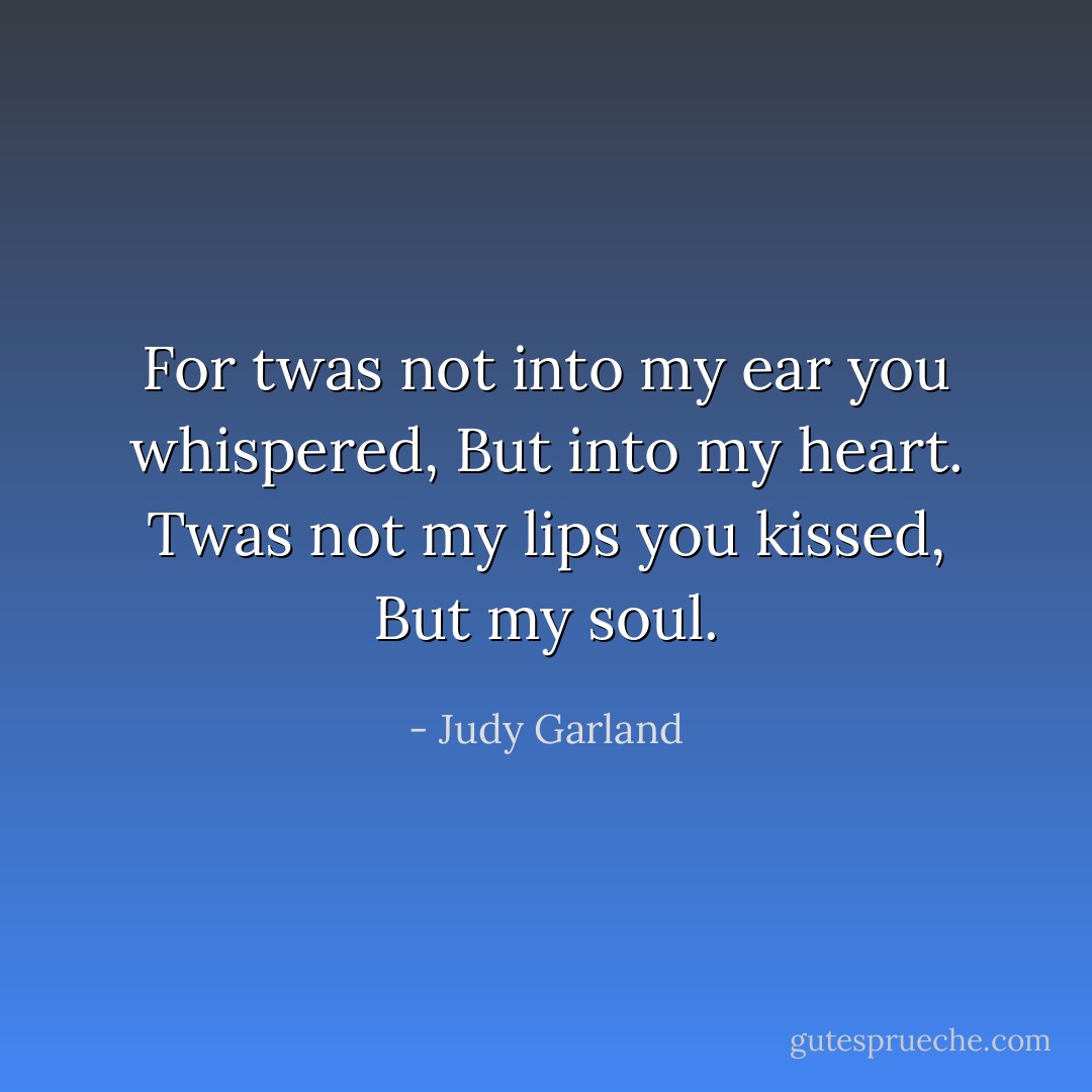 For twas not into my ear you whispered,<br />But into my heart.<br />Twas not my lips you kissed,<br />But my soul. - Judy Garland