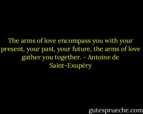 The arms of love encompass you with your present, your past, your future, the arms of love gather you together. - Antoine de Saint-Exupéry