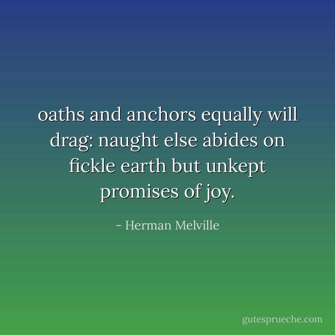 oaths and anchors equally will drag: naught else abides on fickle earth but unkept promises of joy. - Herman Melville