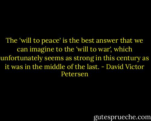 The 'will to peace' is the best answer that we can imagine to the 'will to war', which unfortunately seems as strong in this century as it was in the middle of the last. - David Victor Petersen