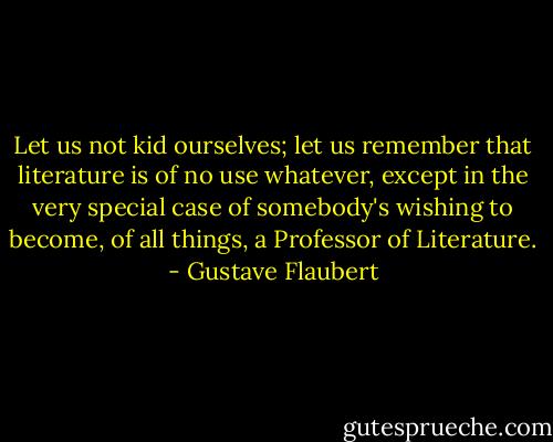 Let us not kid ourselves; let us remember that literature is of no use whatever, except in the very special case of somebody's wishing to become, of all things, a Professor of Literature. - Gustave Flaubert