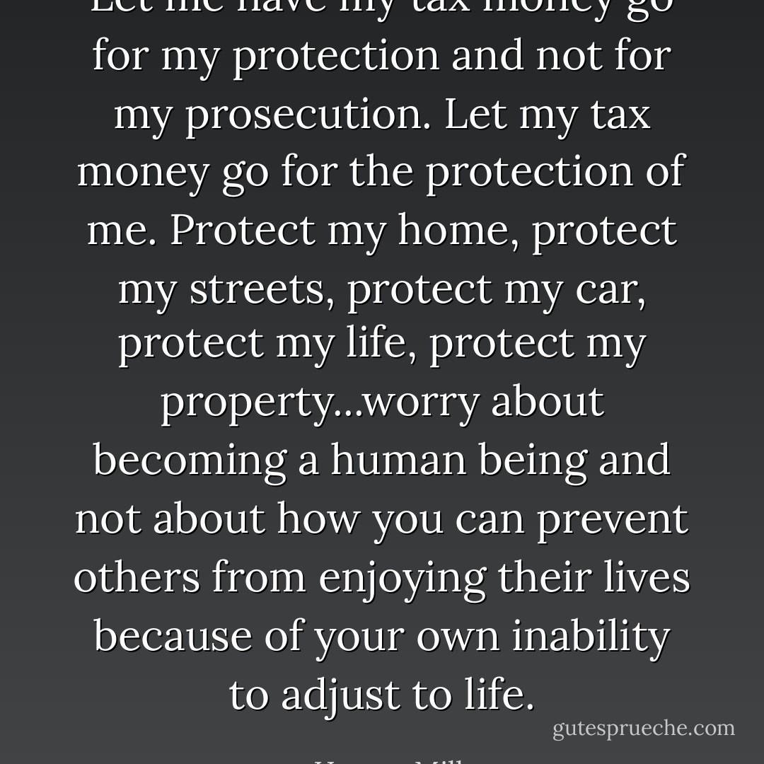 Let me have my tax money go for my protection and not for my prosecution. Let my tax money go for the protection of me. Protect my home, protect my streets, protect my car, protect my life, protect my property...worry about becoming a human being and not about how you can prevent others from enjoying their lives because of your own inability to adjust to life. - Harvey Milk