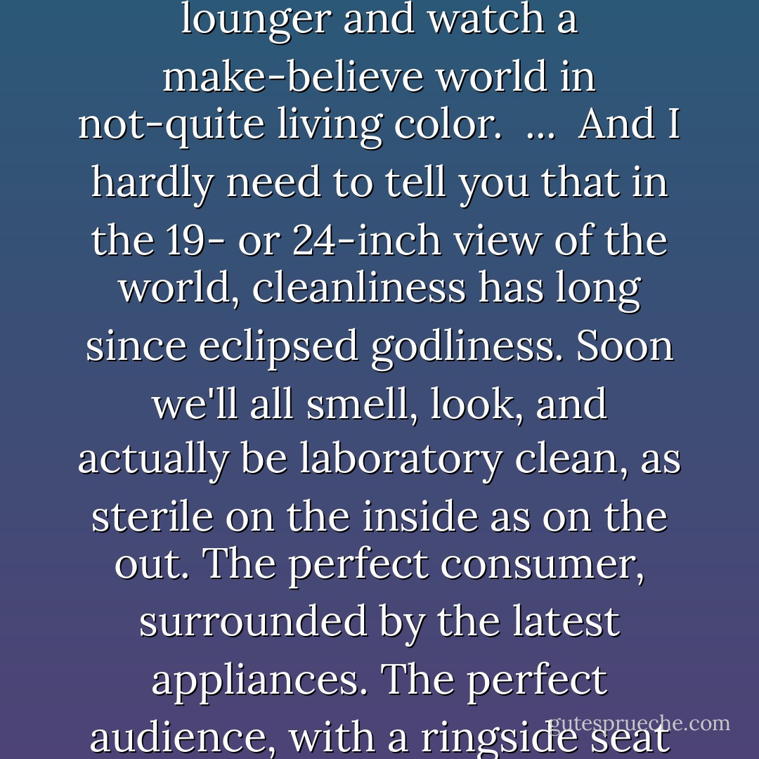 Let's make no mistake about this: The American Dream starts with the neighborhoods. If we wish to rebuild our cities, we must first rebuild our neighborhoods. And to do that, we must understand that the quality of life is more important than the standard of living. To sit on the front steps--whether it's a veranda in a small town or a concrete stoop in a big city--and to talk to our neighborhoods is infinitely more important than to huddle on the living-room lounger and watch a make-believe world in not-quite living color.<br /><br />...<br /><br />And I hardly need to tell you that in the 19- or 24-inch view of the world, cleanliness has long since eclipsed godliness. Soon we'll all smell, look, and actually be laboratory clean, as sterile on the inside as on the out. The perfect consumer, surrounded by the latest appliances. The perfect audience, with a ringside seat to almost any event in the world, without smell, without taste, without feel--alone and unhappy in the vast wasteland of our living rooms. I think that what we actually need, of course, is a little more dirt on the seat of our pants as we sit on the front stoop and talk to our neighbors once again, enjoying the type of summer day where the smell of garlic travels slightly faster than the speed of sound. - Harvey Milk