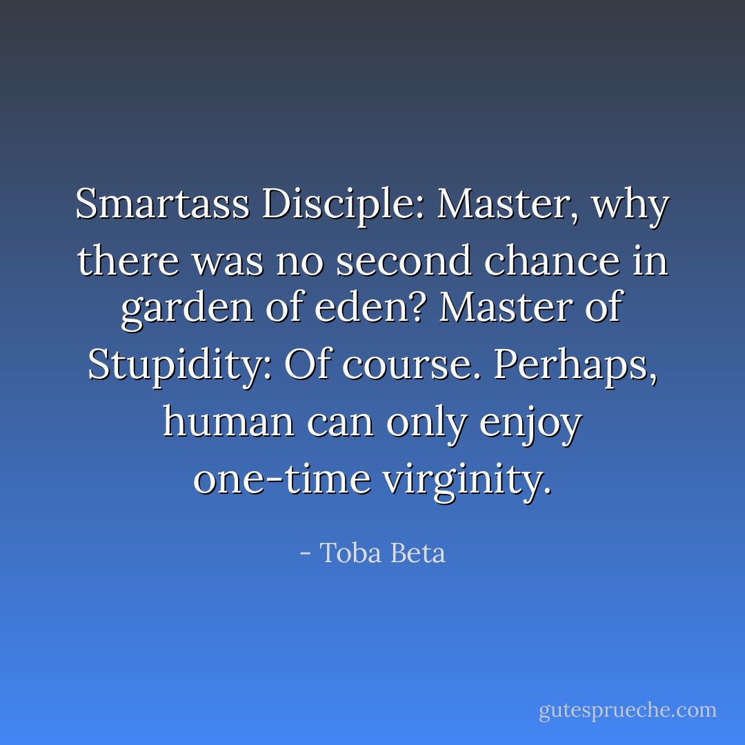 Smartass Disciple: Master, why there was no second chance in garden of eden?<br />Master of Stupidity: Of course. Perhaps, human can only enjoy one-time virginity. - Toba Beta