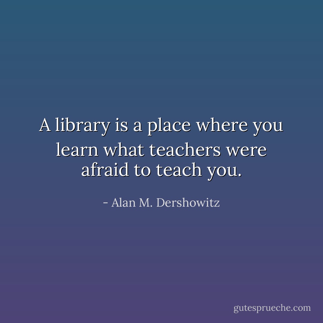 A library is a place where you learn what teachers were afraid to teach you. - Alan M. Dershowitz
