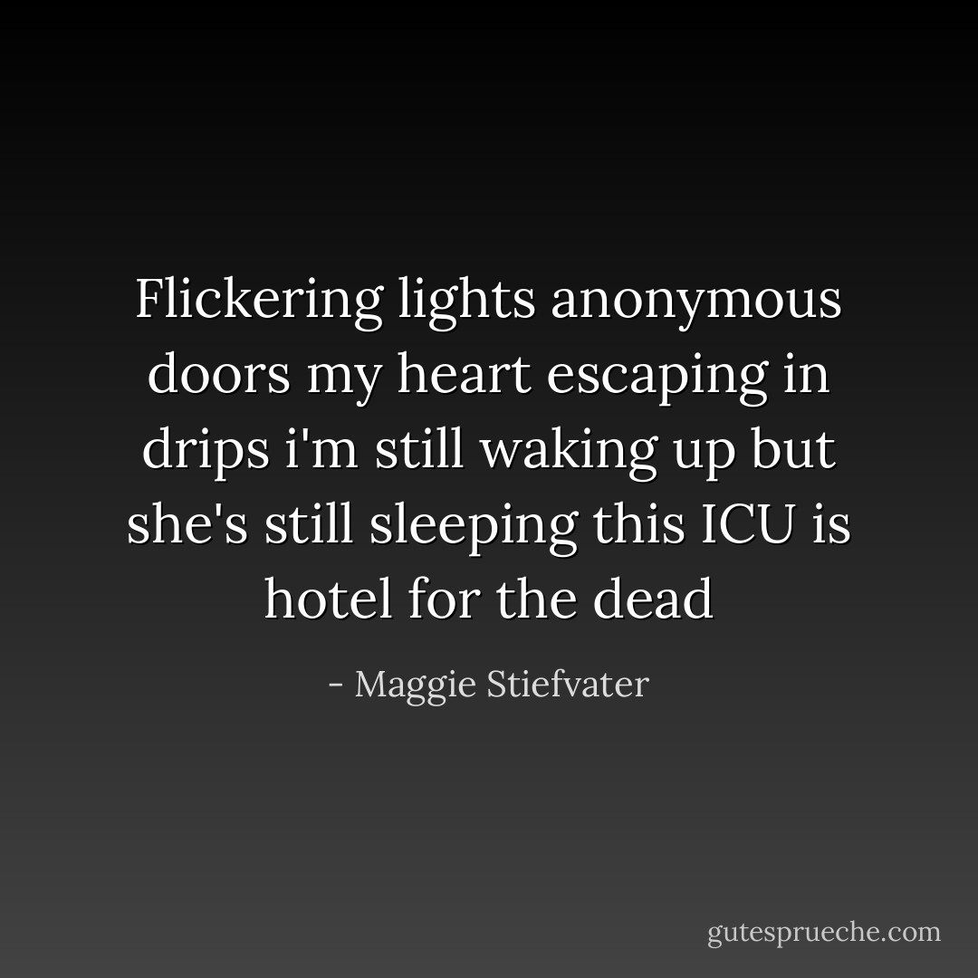 Flickering lights<br />anonymous doors<br />my heart escaping in drips<br />i'm still waking up<br />but she's still sleeping<br />this ICU is<br />hotel for the dead - Maggie Stiefvater