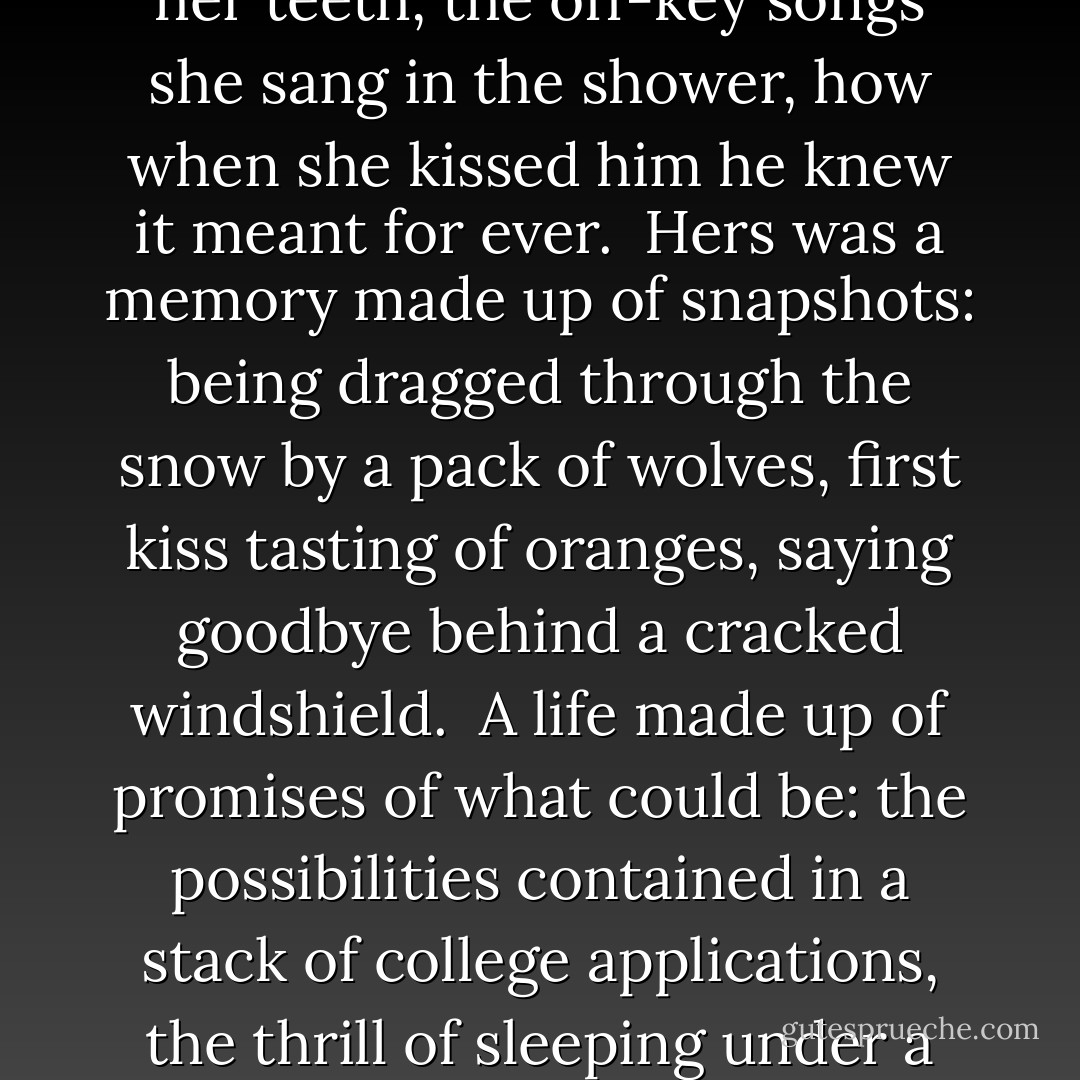 She loved all the wolves behind her house, but she loved one of them most of all.<br /><br />And this one loved her back. He loved her back so hard that even the things that weren't special about her became special: the way she tapped her pencil on her teeth, the off-key songs she sang in the shower, how when she kissed him he knew it meant for ever.<br /><br />Hers was a memory made up of snapshots: being dragged through the snow by a pack of wolves, first kiss tasting of oranges, saying goodbye behind a cracked windshield.<br /><br />A life made up of promises of what could be: the possibilities contained in a stack of college applications, the thrill of sleeping under a strange roof, the future that lay in Sam's smile.<br /><br />It was a life I didn't want to leave behind.<br /><br />It was a life I didn't want to forget.<br /><br />I wasn't done with it yet. There was so much more to say. - Maggie Stiefvater
