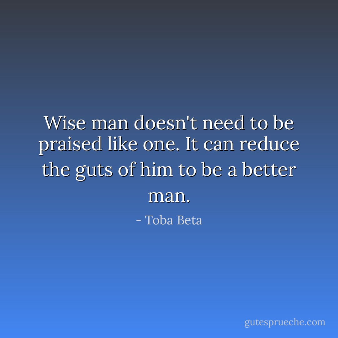 Wise man doesn't need to be praised like one.<br />It can reduce the guts of him to be a better man. - Toba Beta