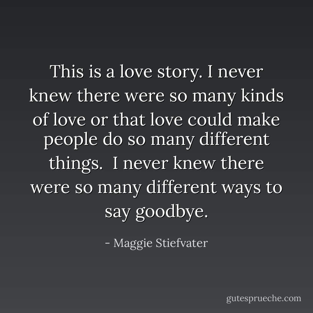 This is a love story. I never knew there were so many kinds of love or that love could make people do so many different things.<br /><br />I never knew there were so many different ways to say goodbye. - Maggie Stiefvater