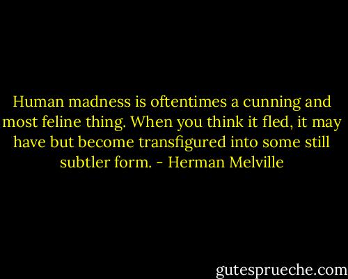 Human madness is oftentimes a cunning and most feline thing. When you think it fled, it may have but become transfigured into some still subtler form. - Herman Melville