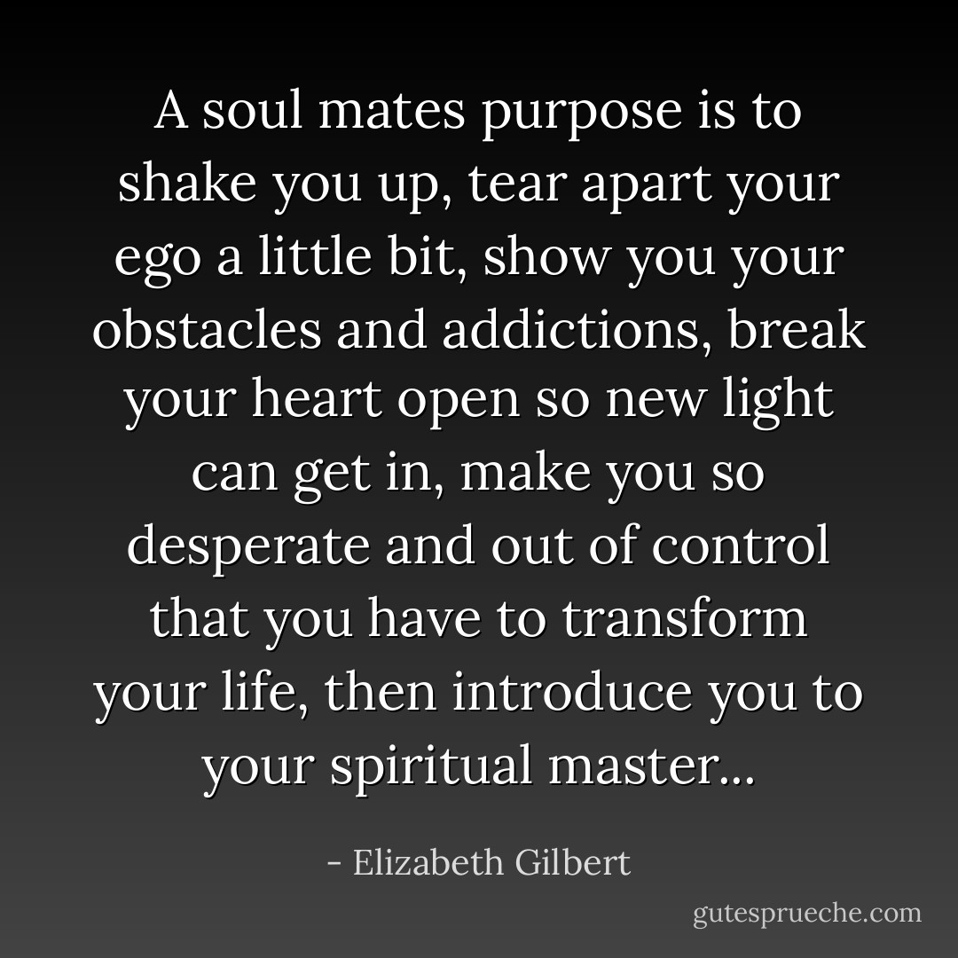 A soul mates purpose is to shake you up, tear apart your ego a little bit, show you your obstacles and addictions, break your heart open so new light can get in, make you so desperate and out of control that you have to transform your life, then introduce you to your spiritual master... - Elizabeth Gilbert
