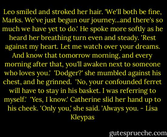 Leo smiled and stroked her hair. 'We'll both be fine, Marks. We've just begun our journey...and there's so much we have yet to do.' He spoke more softly as he heard her breathing turn even and steady. 'Rest against my heart. Let me watch over your dreams. And know that tomorrow morning, and every morning after that, you'll awaken next to someone who loves you.'<br /><br />'Dodger?' she mumbled against his chest, and he grinned.<br /><br />'No, your confounded ferret will have to stay in his basket. I was referring to myself.'<br /><br />'Yes, I know.' Catherine slid her hand up to his cheek. 'Only you,' she said. 'Always you. - Lisa Kleypas