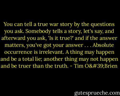 You can tell a true war story by the questions you ask. Somebody tells a story, let's say, and afterward you ask, 'Is it true?' and if the answer matters, you've got your answer . . . Absolute occurrence is irrelevant. A thing may happen and be a total lie; another thing may not happen and be truer than the truth. - Tim O'Brien