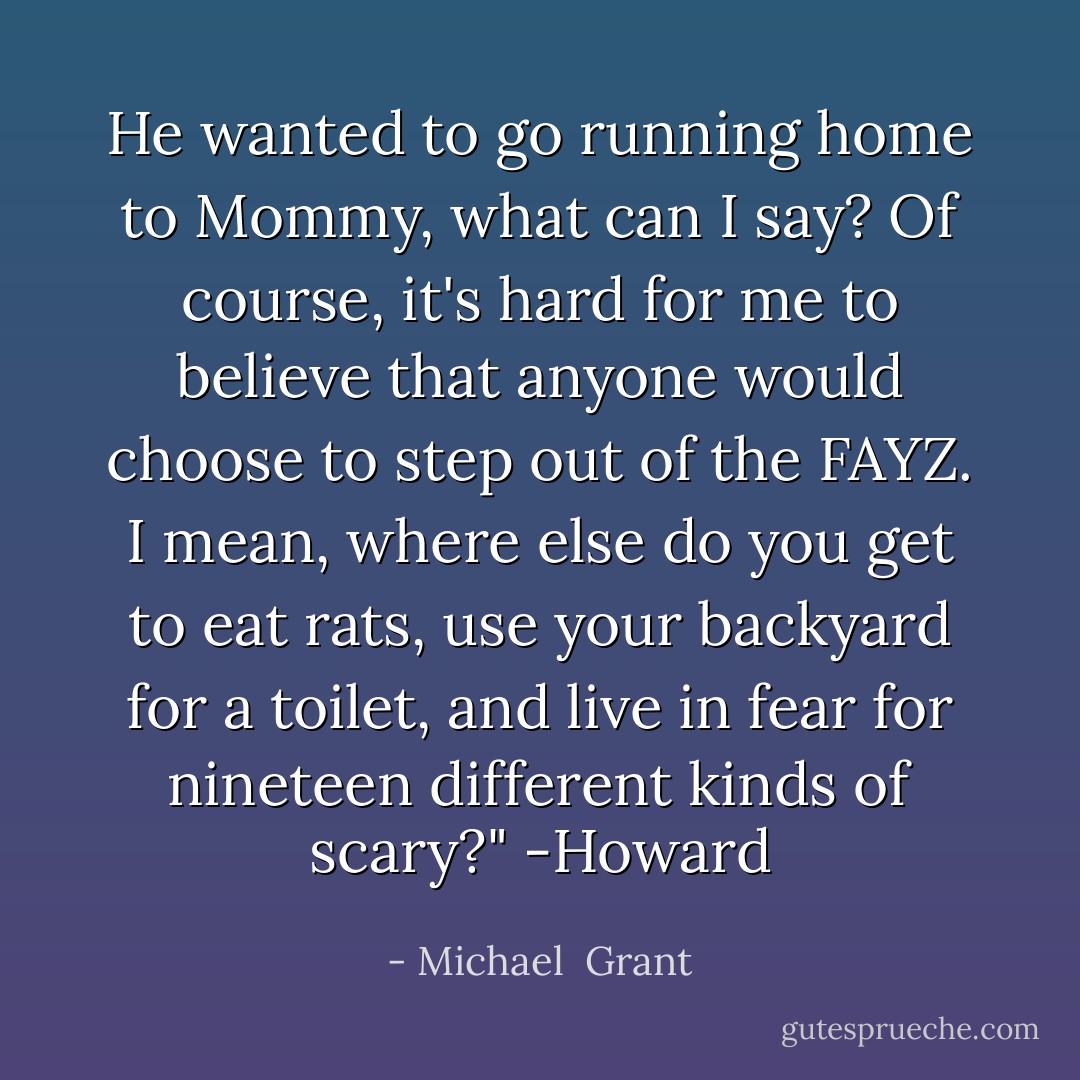 He wanted to go running home to Mommy, what can I say? Of course, it's hard for me to believe that anyone would choose to step out of the FAYZ. I mean, where else do you get to eat rats, use your backyard for a toilet, and live in fear for nineteen different kinds of scary?" -Howard - Michael  Grant