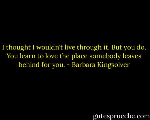 I thought I wouldn't live through it. But you do. You learn to love the place somebody leaves behind for you. - Barbara Kingsolver