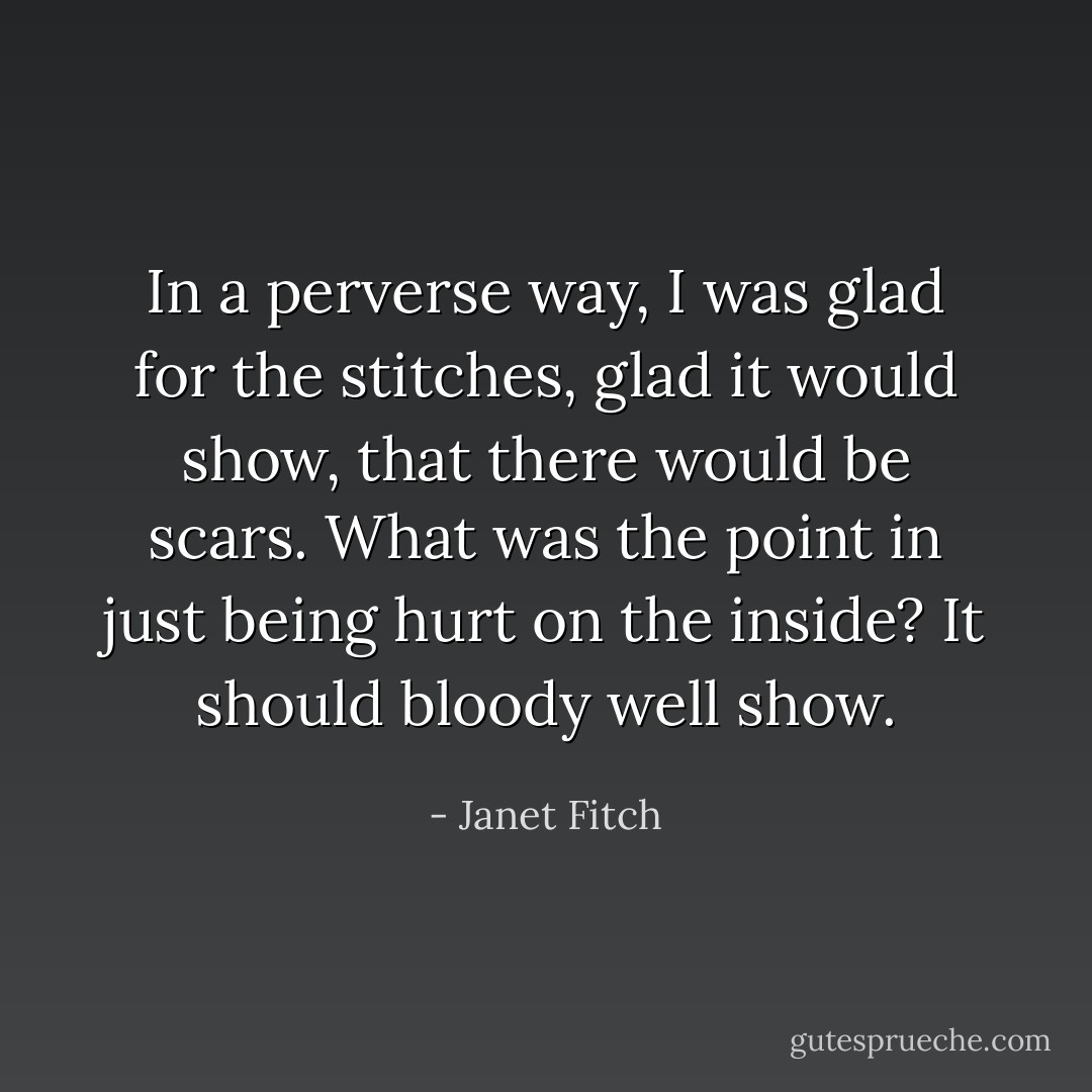 In a perverse way, I was glad for the stitches, glad it would show, that there would be scars. What was the point in just being hurt on the inside? It should bloody well show. - Janet Fitch