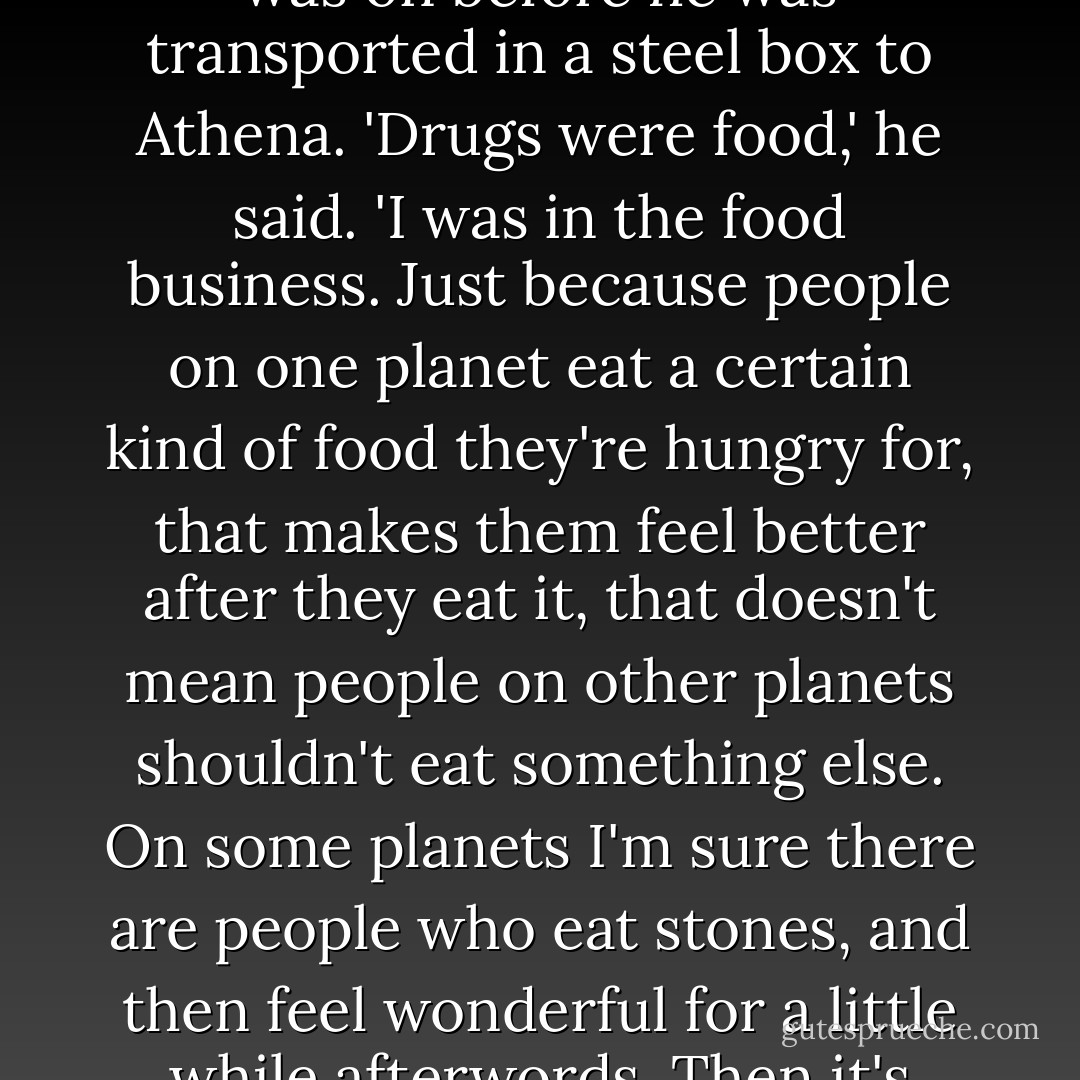 Sometimes Alton Darwin would talk to me about the planet he was on before he was transported in a steel box to Athena. 'Drugs were food,' he said. 'I was in the food business. Just because people on one planet eat a certain kind of food they're hungry for, that makes them feel better after they eat it, that doesn't mean people on other planets shouldn't eat something else. On some planets I'm sure there are people who eat stones, and then feel wonderful for a little while afterwords. Then it's time to eat stones again. - Kurt Vonnegut Jr.