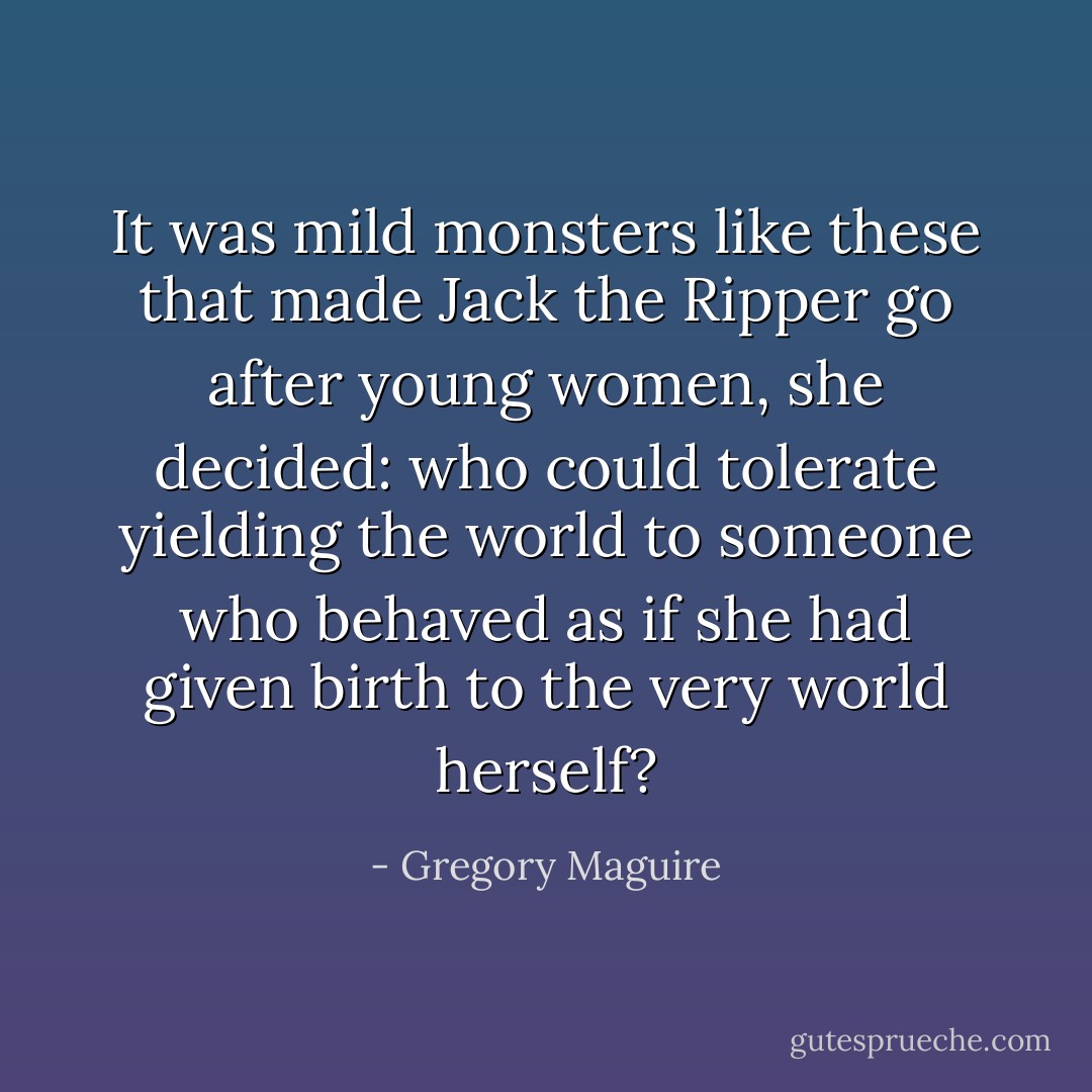 It was mild monsters like these that made Jack the Ripper go after young women, she decided: who could tolerate yielding the world to someone who behaved as if she had given birth to the very world herself? - Gregory Maguire