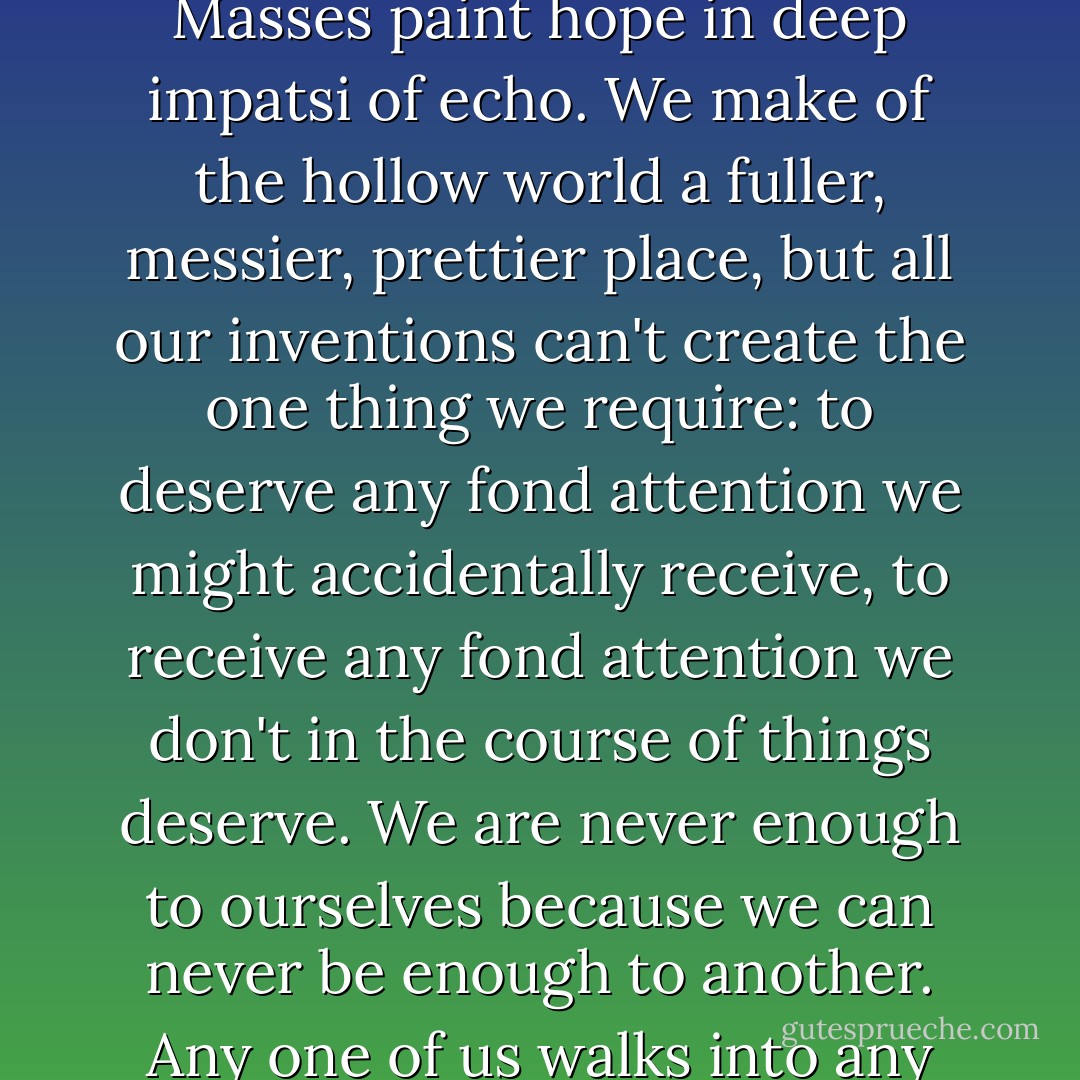Thanks to our artists, we pretend well, living under canopies of painted clouds and painted gods, in halls of marble floors across which the sung Masses paint hope in deep impatsi of echo. We make of the hollow world a fuller, messier, prettier place, but all our inventions can't create the one thing we require: to deserve any fond attention we might accidentally receive, to receive any fond attention we don't in the course of things deserve. We are never enough to ourselves because we can never be enough to another. Any one of us walks into any room and reminds its occupant that we are not the one they most want to see. We are never the one. We are never enough. - Gregory Maguire