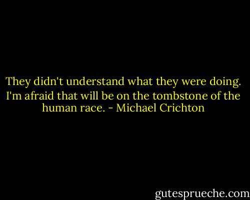 They didn't understand what they were doing.<br />I'm afraid that will be on the tombstone of the human race. - Michael Crichton