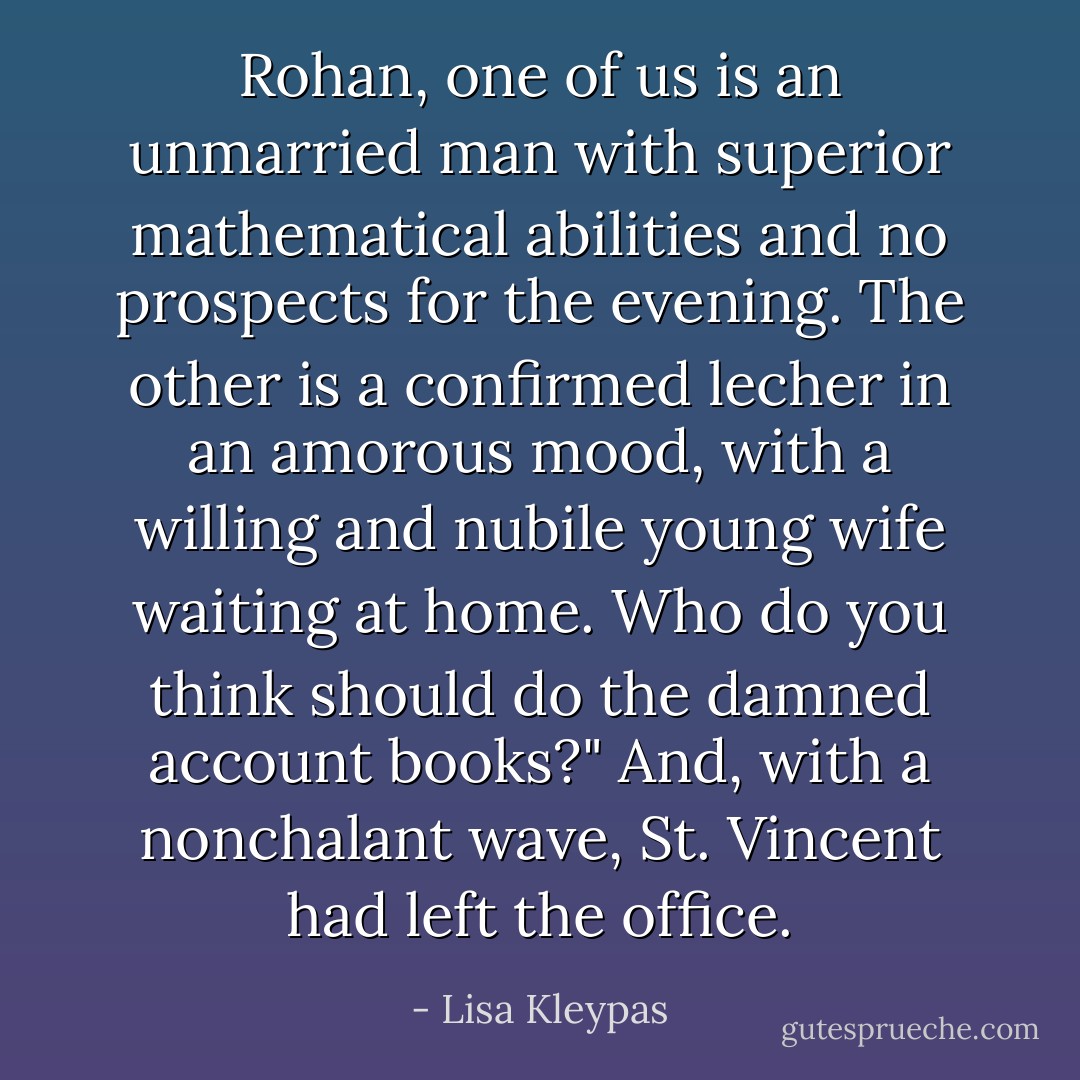 Rohan, one of us is an unmarried man with superior mathematical abilities and no prospects for the evening. The other is a confirmed lecher in an amorous mood, with a willing and nubile young wife waiting at home. Who do you think should do the damned account books?" And, with a nonchalant wave, St. Vincent had left the office. - Lisa Kleypas