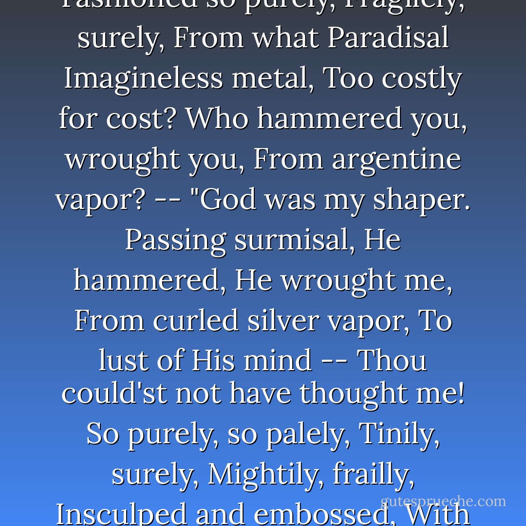WHAT heart could have thought you? --<br />Past our devisal<br />(O filigree petal!)<br />Fashioned so purely,<br />Fragilely, surely,<br />From what Paradisal<br />Imagineless metal,<br />Too costly for cost?<br />Who hammered you, wrought you,<br />From argentine vapor? --<br />"God was my shaper.<br />Passing surmisal,<br />He hammered, He wrought me,<br />From curled silver vapor,<br />To lust of His mind --<br />Thou could'st not have thought me!<br />So purely, so palely,<br />Tinily, surely,<br />Mightily, frailly,<br />Insculped and embossed,<br />With His hammer of wind,<br />And His graver of frost. - Francis G. Thompson