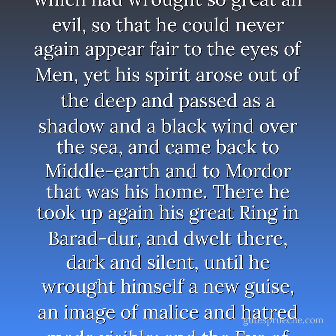 But Sauron was not of mortal flesh, and though he was robbed now of that shape in which had wrought so great an evil, so that he could never again appear fair to the eyes of Men, yet his spirit arose out of the deep and passed as a shadow and a black wind over the sea, and came back to Middle-earth and to Mordor that was his home. There he took up again his great Ring in Barad-dur, and dwelt there, dark and silent, until he wrought himself a new guise, an image of malice and hatred made visible; and the Eye of Sauron the Terrible few could endure. - J.R.R. Tolkien