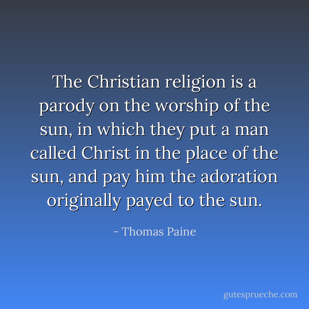 The Christian religion is a parody on the worship of the sun, in which they put a man called Christ in the place of the sun, and pay him the adoration originally payed to the sun. - Thomas Paine