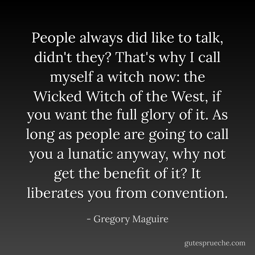 People always did like to talk, didn't they? That's why I call myself a witch now: the Wicked Witch of the West, if you want the full glory of it. As long as people are going to call you a lunatic anyway, why not get the benefit of it? It liberates you from convention. - Gregory Maguire