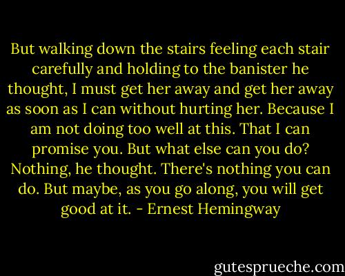 But walking down the stairs feeling each stair carefully and holding to the banister he thought, I must get her away and get her away as soon as I can without hurting her. Because I am not doing too well at this. That I can promise you. But what else can you do? Nothing, he thought. There's nothing you can do. But maybe, as you go along, you will get good at it. - Ernest Hemingway