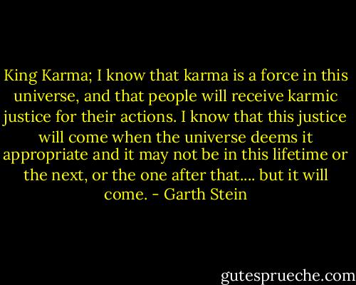 King Karma; I know that karma is a force in this universe, and that people will receive karmic justice for their actions. I know that this justice will come when the universe deems it appropriate and it may not be in this lifetime or the next, or the one after that.... but it will come. - Garth Stein