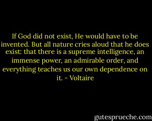 If God did not exist, He would have to be invented. But all nature cries aloud that he does exist: that there is a supreme intelligence, an immense power, an admirable order, and everything teaches us our own dependence on it. - Voltaire