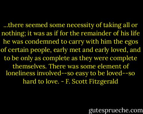 ...there seemed some necessity of taking all or nothing; it was as if for the remainder of his life he was condemned to carry with him the egos of certain people, early met and early loved, and to be only as complete as they were complete themselves. There was some element of loneliness involved--so easy to be loved--so hard to love. - F. Scott Fitzgerald