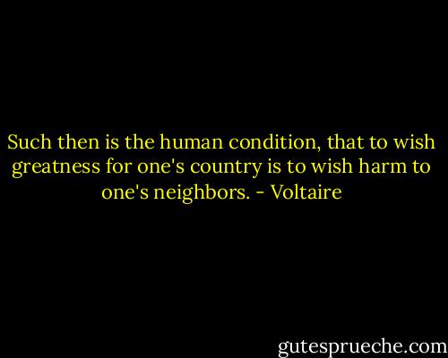 Such then is the human condition, that to wish greatness for one's country is to wish harm to one's neighbors. - Voltaire