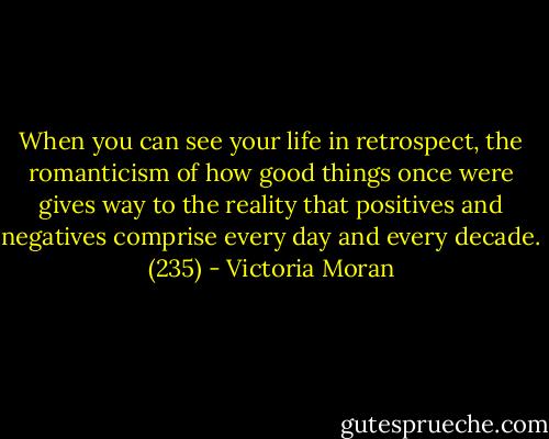 When you can see your life in retrospect, the romanticism of how good things once were gives way to the reality that positives and negatives comprise every day and every decade. (235) - Victoria Moran