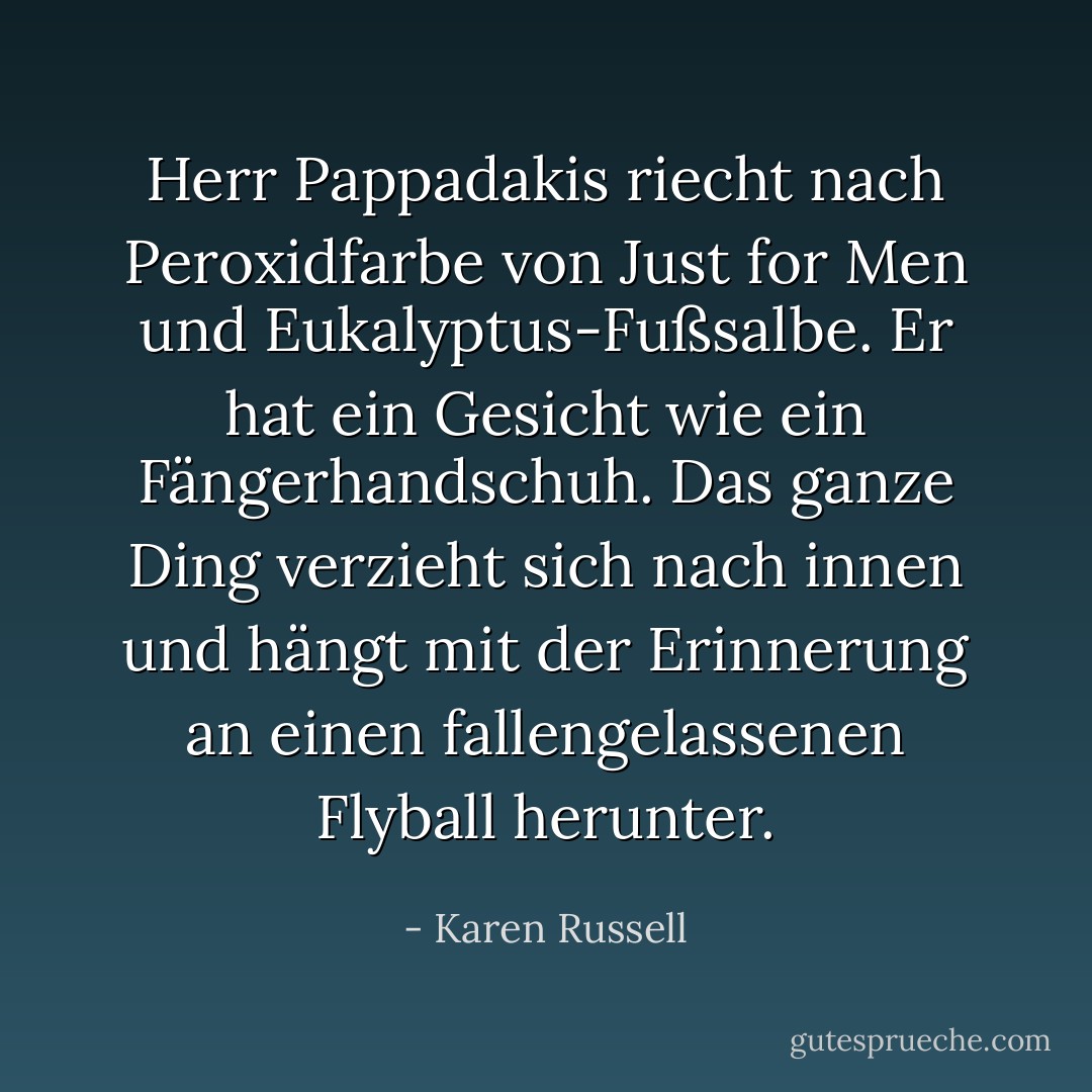 Herr Pappadakis riecht nach Peroxidfarbe von Just for Men und Eukalyptus-Fußsalbe. Er hat ein Gesicht wie ein Fängerhandschuh. Das ganze Ding verzieht sich nach innen und hängt mit der Erinnerung an einen fallengelassenen Flyball herunter. - Karen Russell<