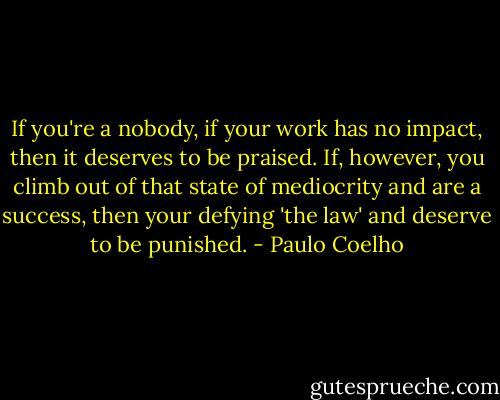 If you're a nobody, if your work has no impact, then it deserves to be praised. If, however, you climb out of that state of mediocrity and are a success, then your defying 'the law' and deserve to be punished. - Paulo Coelho