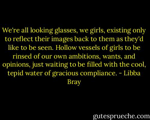 We're all looking glasses, we girls, existing only to reflect their images back to them as they'd like to be seen. Hollow vessels of girls to be rinsed of our own ambitions, wants, and opinions, just waiting to be filled with the cool, tepid water of gracious compliance. - Libba Bray
