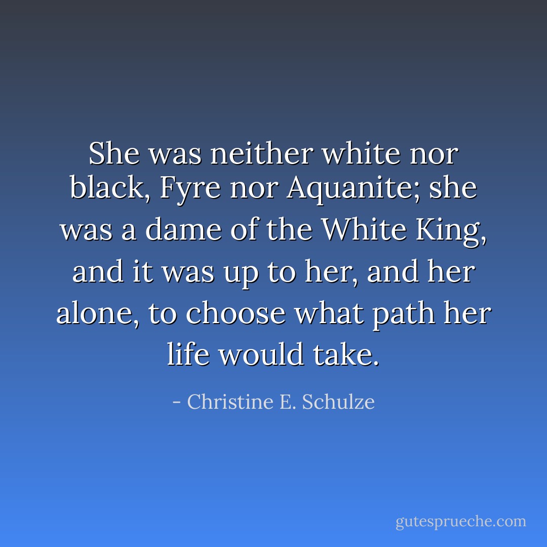 She was neither white nor black, Fyre nor Aquanite; she was a dame of the White King, and it was up to her, and her alone, to choose what path her life would take. - Christine E. Schulze