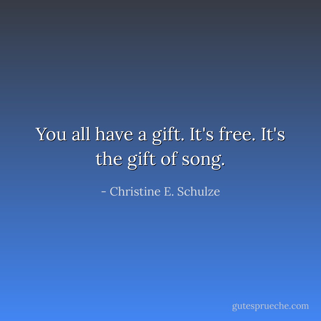 You all have a gift. It's free. It's the gift of song. - Christine E. Schulze