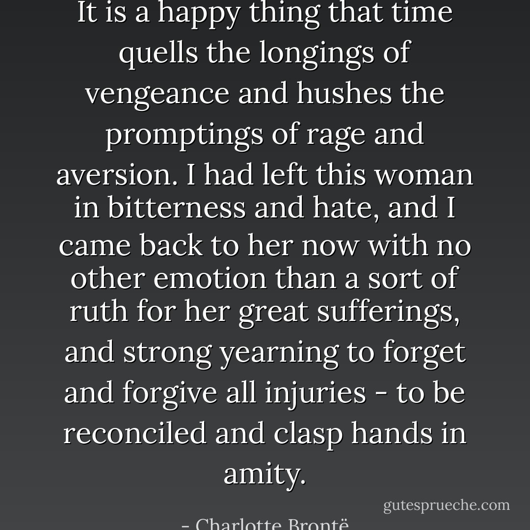 It is a happy thing that time quells the longings of vengeance and hushes the promptings of rage and aversion. I had left this woman in bitterness and hate, and I came back to her now with no other emotion than a sort of ruth for her great sufferings, and strong yearning to forget and forgive all injuries - to be reconciled and clasp hands in amity. - Charlotte Brontë