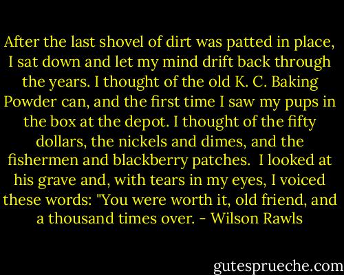 After the last shovel of dirt was patted in place, I sat down and let my mind drift back through the years. I thought of the old K. C. Baking Powder can, and the first time I saw my pups in the box at the depot. I thought of the fifty dollars, the nickels and dimes, and the fishermen and blackberry patches.<br /><br />I looked at his grave and, with tears in my eyes, I voiced these words: "You were worth it, old friend, and a thousand times over. - Wilson Rawls