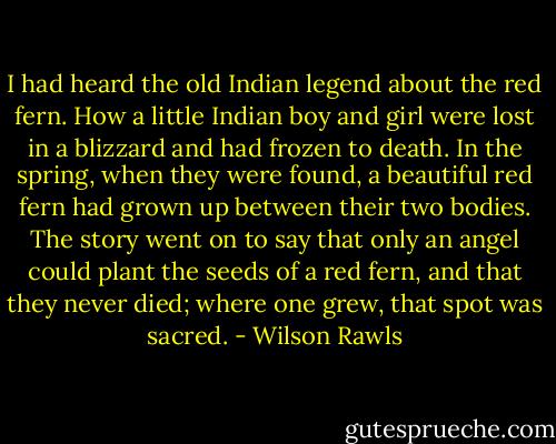I had heard the old Indian legend about the red fern. How a little Indian boy and girl were lost in a blizzard and had frozen to death. In the spring, when they were found, a beautiful red fern had grown up between their two bodies. The story went on to say that only an angel could plant the seeds of a red fern, and that they never died; where one grew, that spot was sacred. - Wilson Rawls