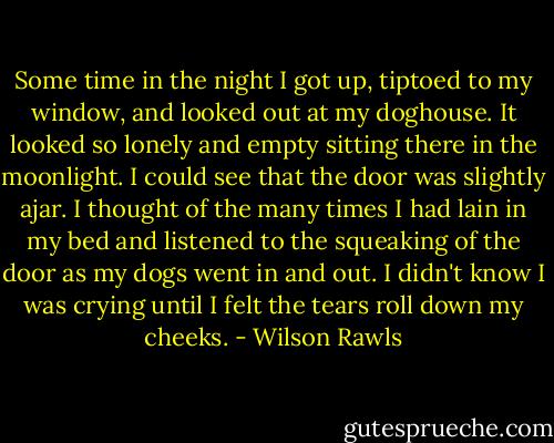 Some time in the night I got up, tiptoed to my window, and looked out at my doghouse. It looked so lonely and empty sitting there in the moonlight. I could see that the door was slightly ajar. I thought of the many times I had lain in my bed and listened to the squeaking of the door as my dogs went in and out. I didn't know I was crying until I felt the tears roll down my cheeks. - Wilson Rawls
